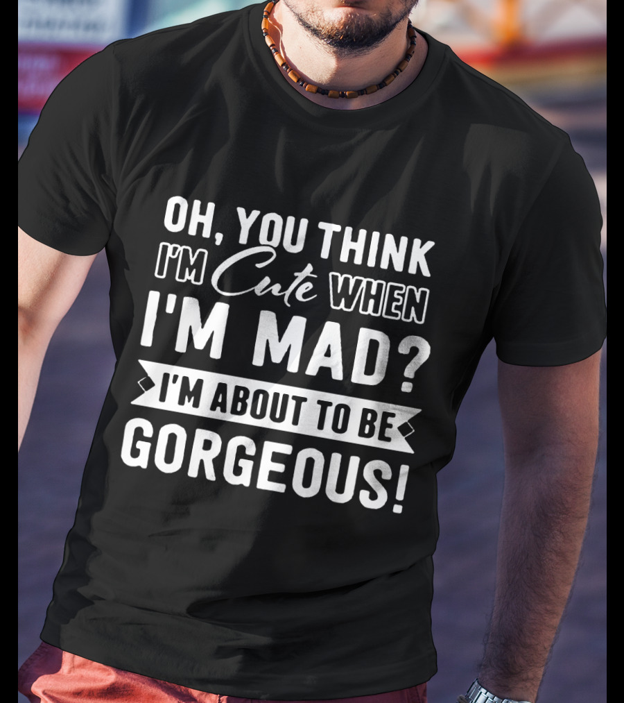 Oh, You Think I'm Cute When I'm Mad? I'm About To Be Gorgeous T-Shirt