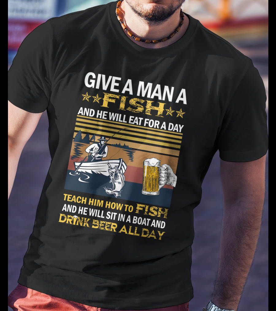 Give A Man A Fish And He Will Eat For A Day Teach Him How To Fish And He Will Sit In A Boat And Drink Beer All Day T-Shirt