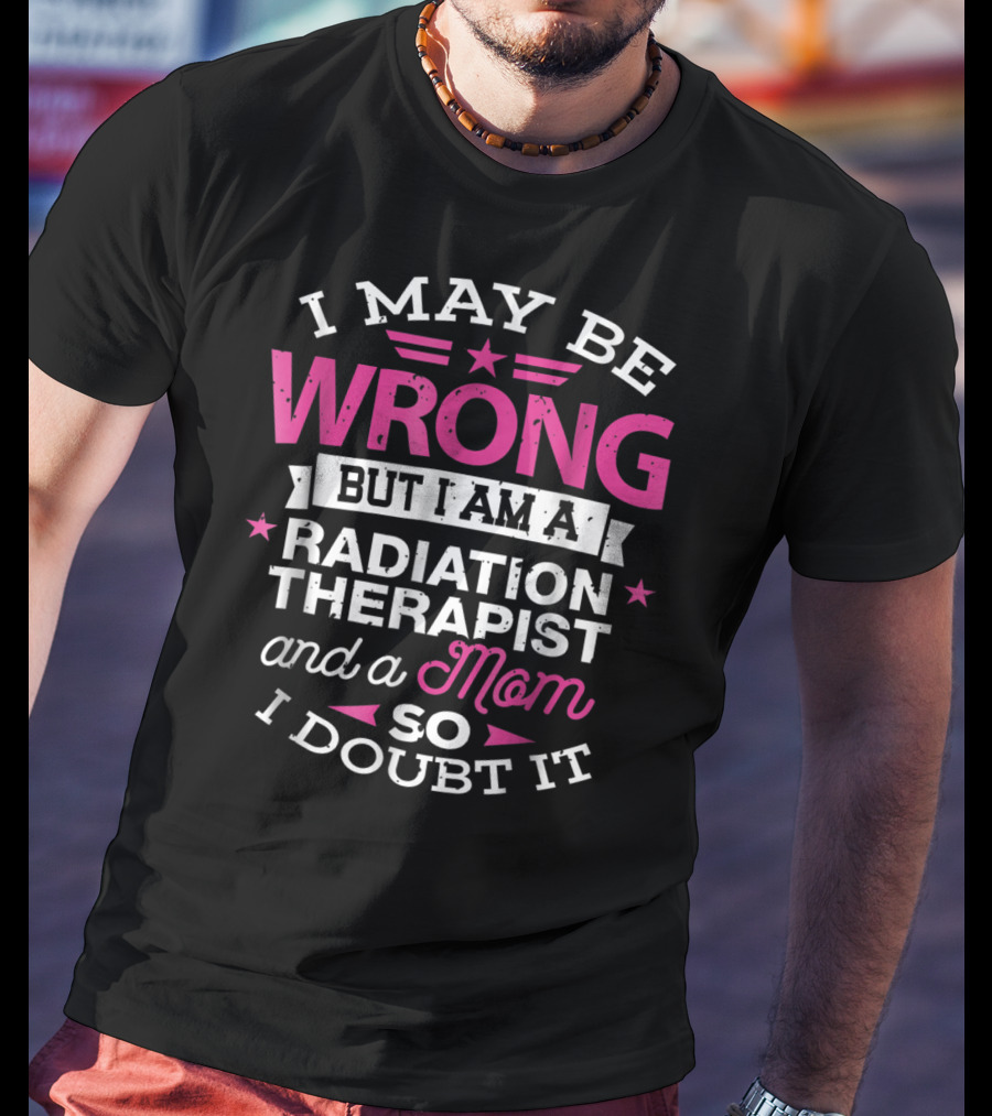 I May Be Wrong But I Am A Radiation Therapist And A Mom So I Doubt It T-Shirt