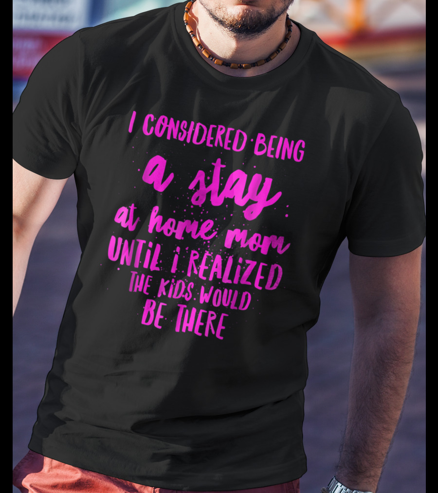 I Considered Being A Stay At Home Mom Until I Realized The Kids Would Be There T-Shirt