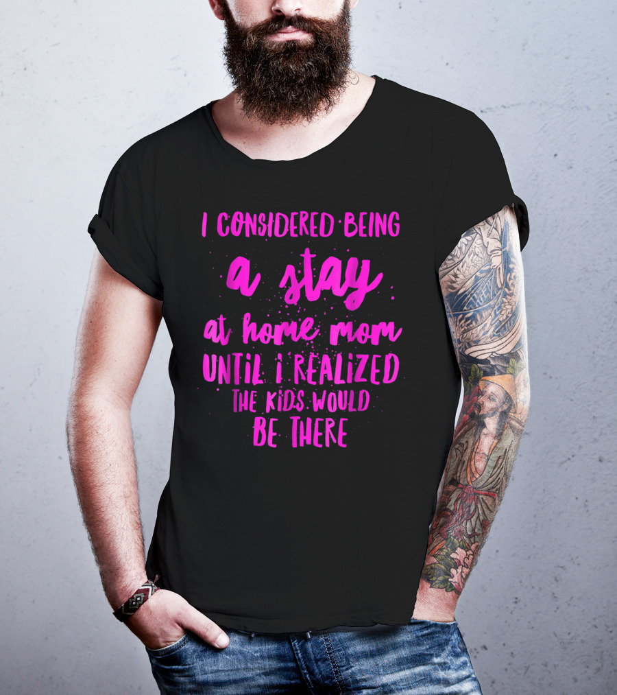 I Considered Being A Stay At Home Mom Until I Realized The Kids Would Be There T-Shirt