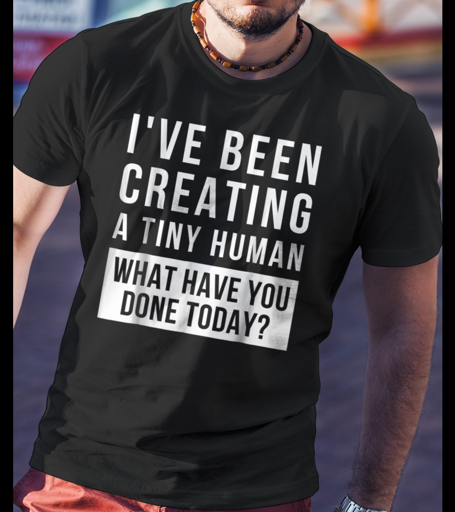 I've Been Creating A Tiny Human What Have You Done Today T-Shirt