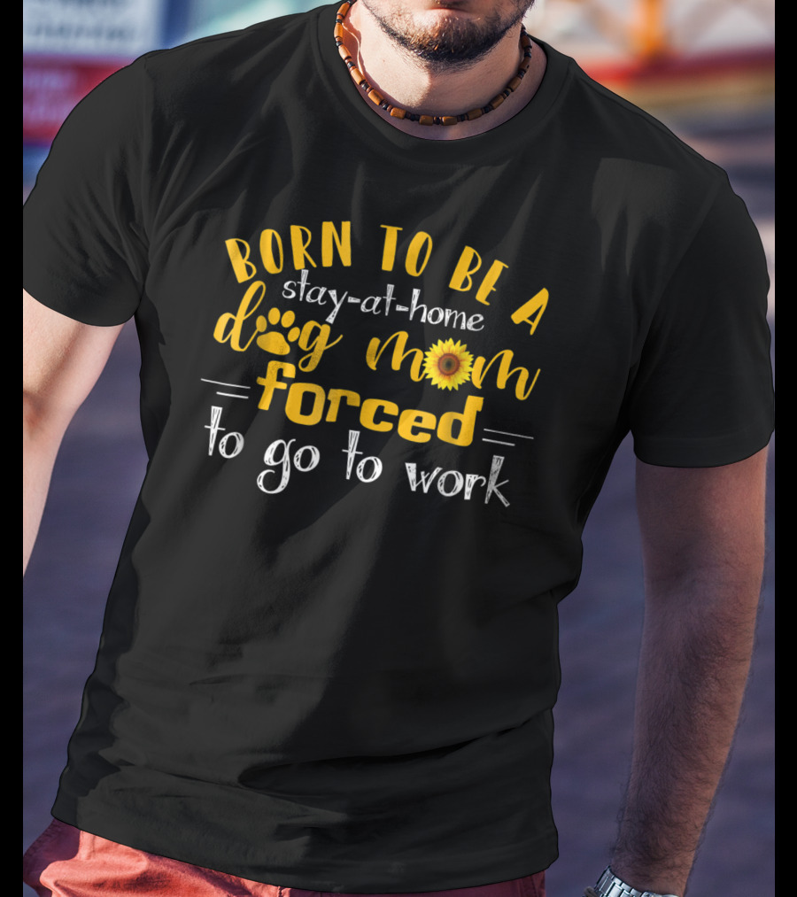 Born To Be A Stay-At-Home Dog Mom Sunflower Forced To Go To Work T-Shirt