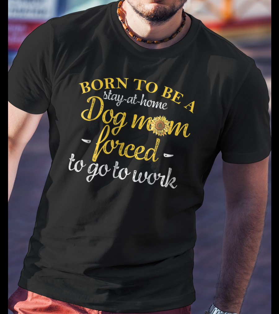 Born To Be A Stay-at-Home Dog Mom Forced To Go To Work With Sunflower T-Shirt