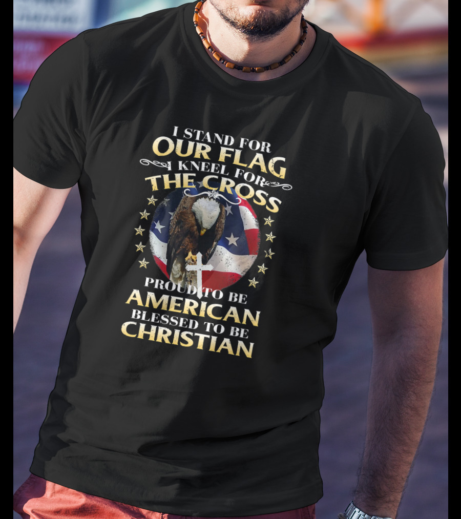 I Stand For Our Flag Kneel For The Cross Proud To Be American Blessed To Be Christian T-Shirt