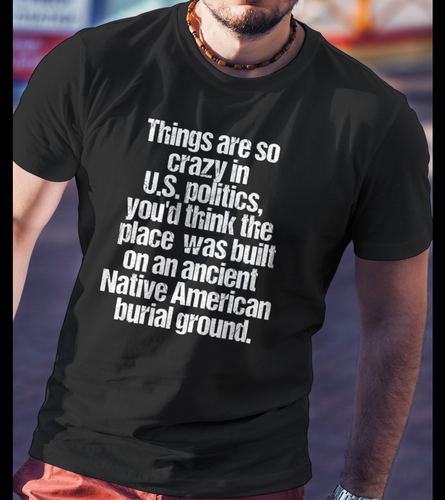 Things Are So Crazy In U.S. Politics You'd Think The Place Was Built On An Ancient Native American Burial Ground T-Shirt