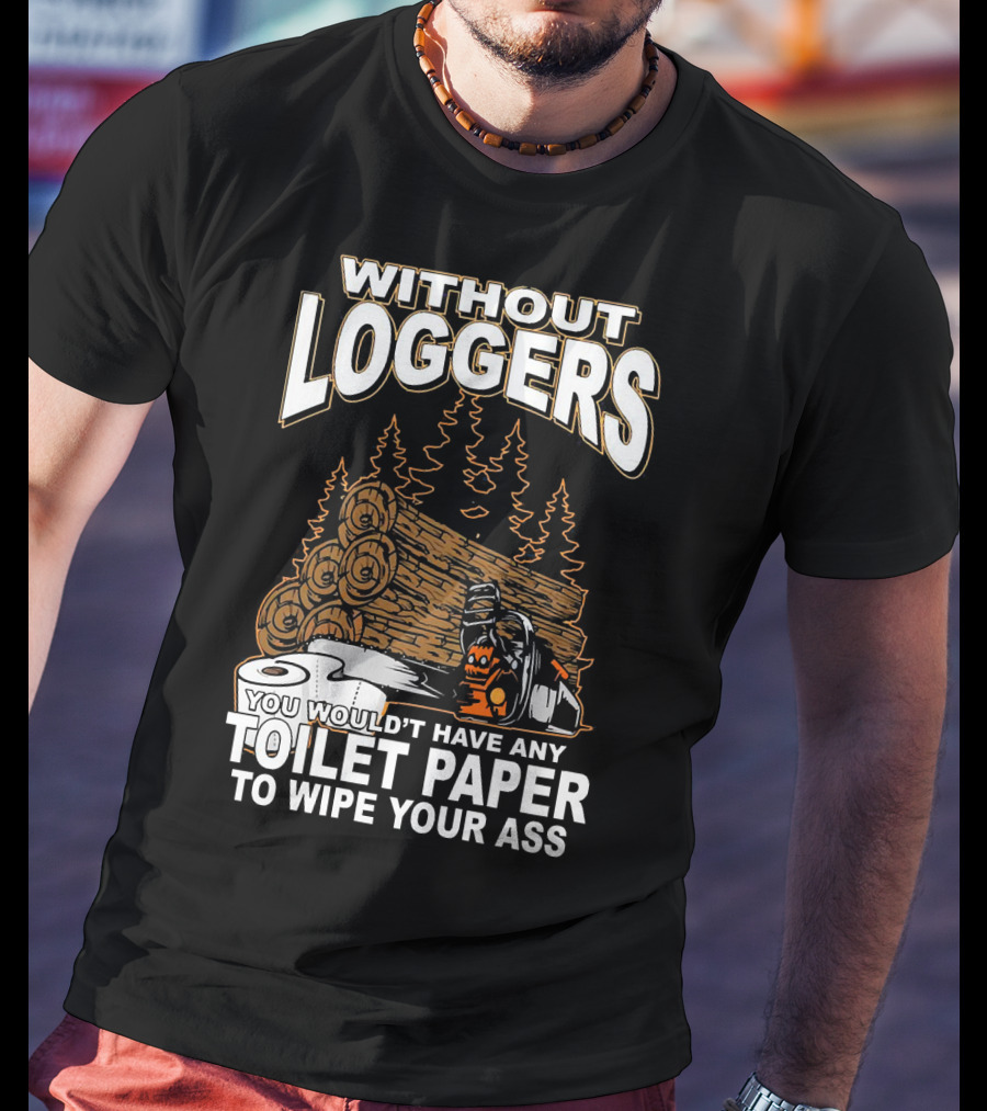 Without Loggers You Wouldn't Have Any Toilet Paper To Wipe Your Ass T-Shirt