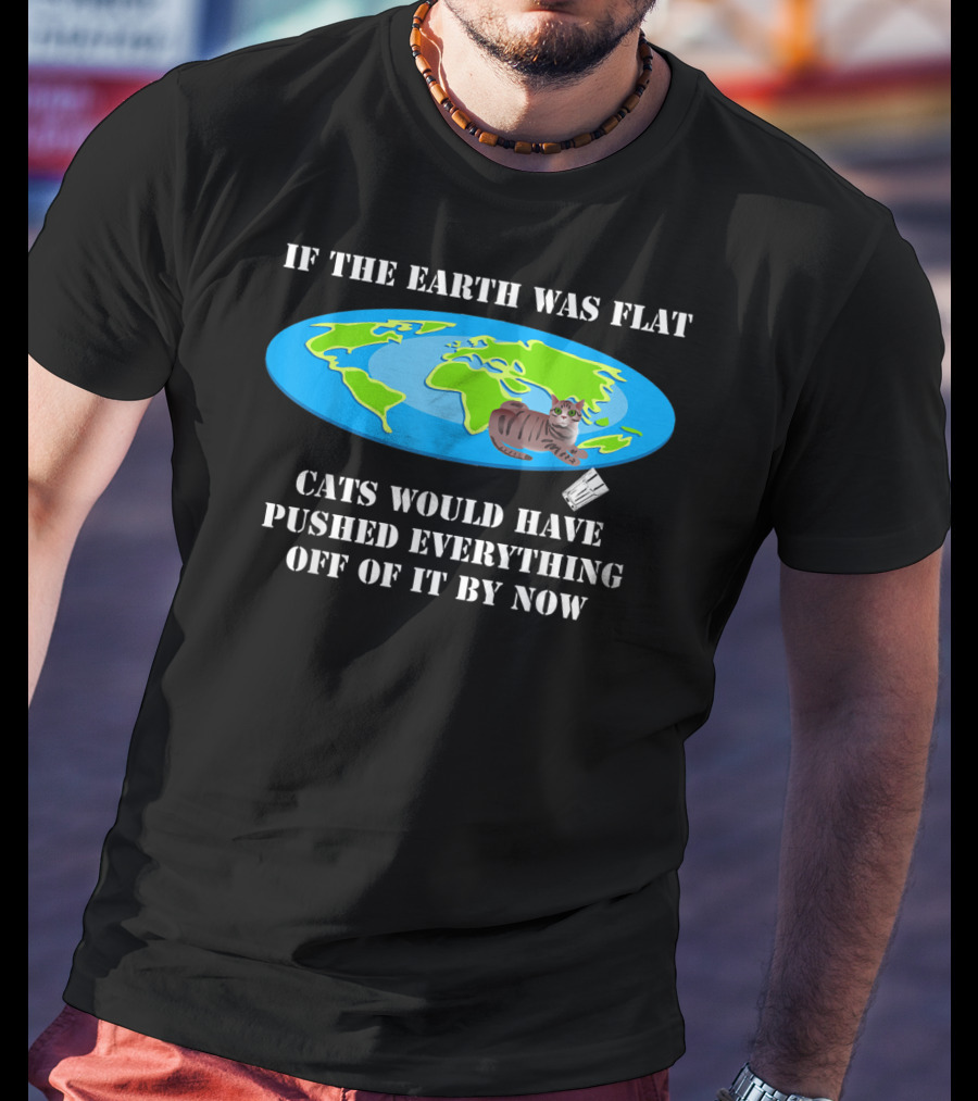 If The Earth Was Flat Cats Would Have Pushed Everything Off Of It By Now T-Shirt