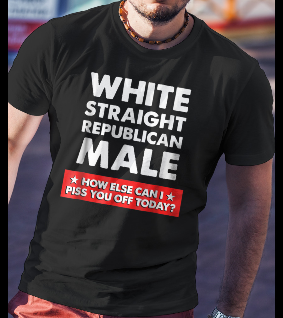White Straight Republican Male How Else Can I Piss You Off Today T-Shirt