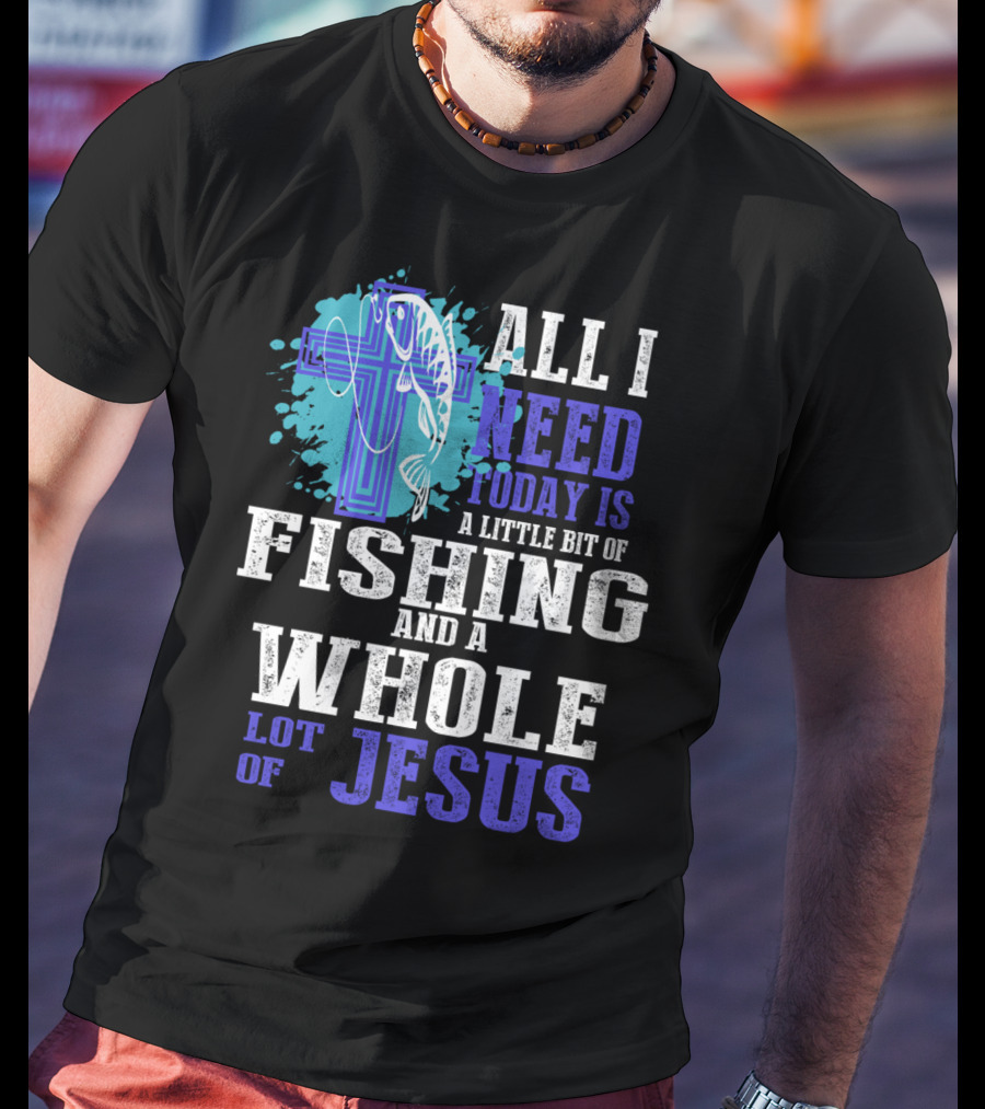 All I Need Today Is A Little Bit Of Fishing And A Whole Lot Of Jesus Christian Cross Faith T-Shirt
