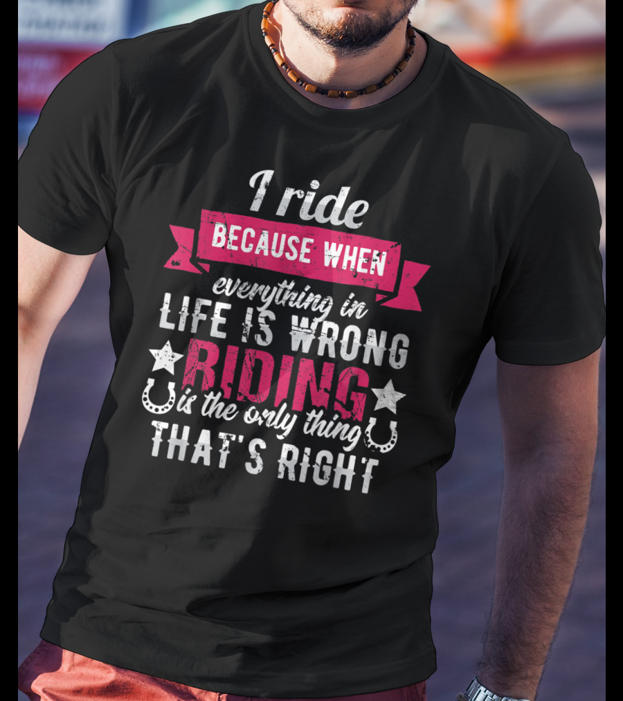 I Ride Because When Everything In Life Is Wrong Riding Is The Only Thing That's Right T-Shirt