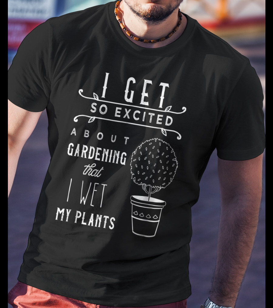 I Get So Excited About Gardening That I Wet My Plants T-Shirt