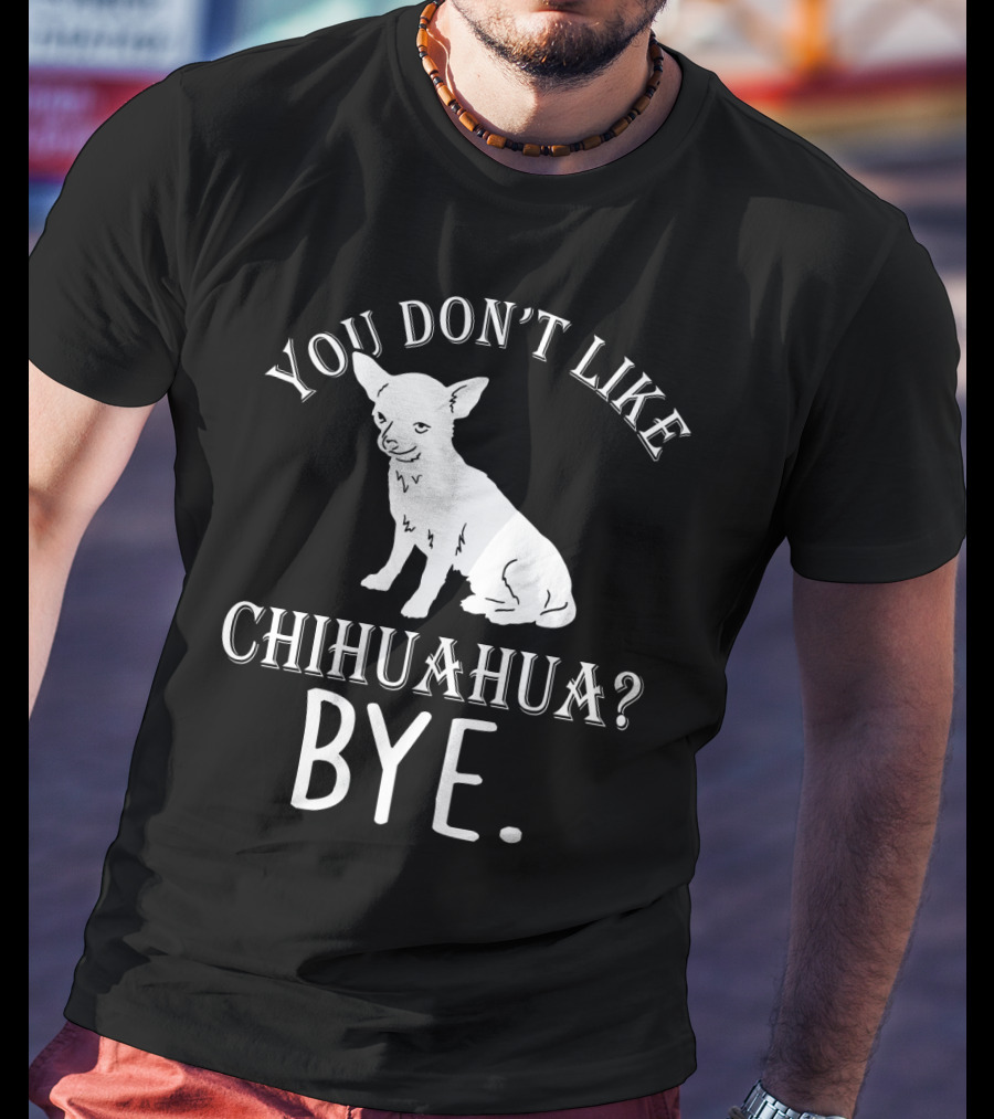 You Don't Like Chihuahua? Bye T-Shirt