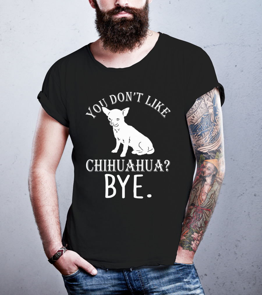 You Don't Like Chihuahua? Bye T-Shirt