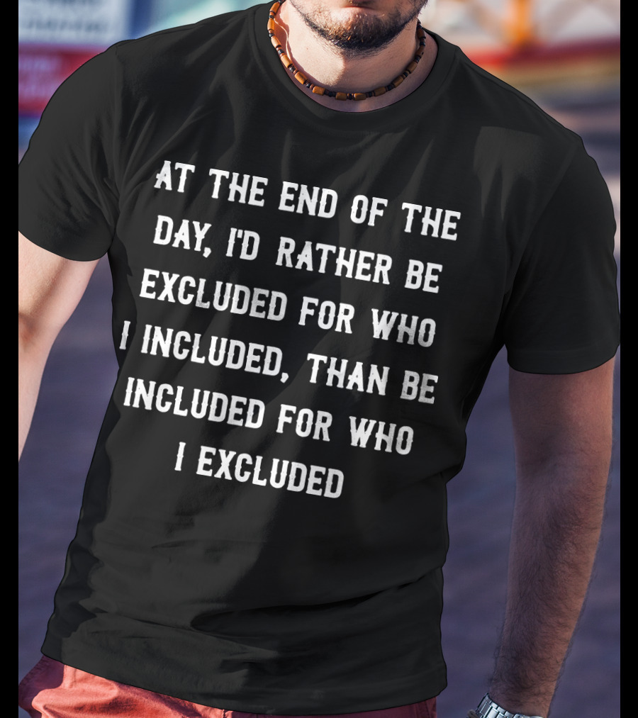 At The End Of The Day, I'd Rather Be Excluded For Who I Included Than Be Included For Who I Excluded T-Shirt