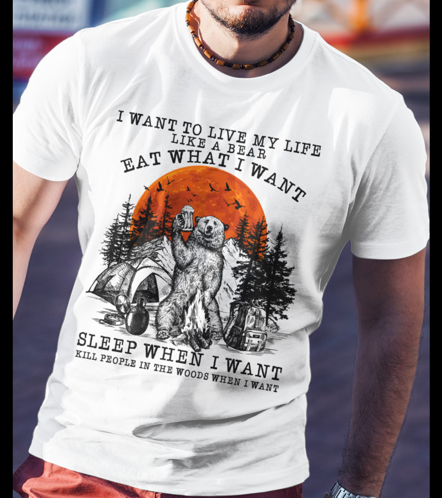 I Want To Live My Life Like A Bear Eat What I Want Sleep When I Want Kill People In The Woods When I Want T-Shirt