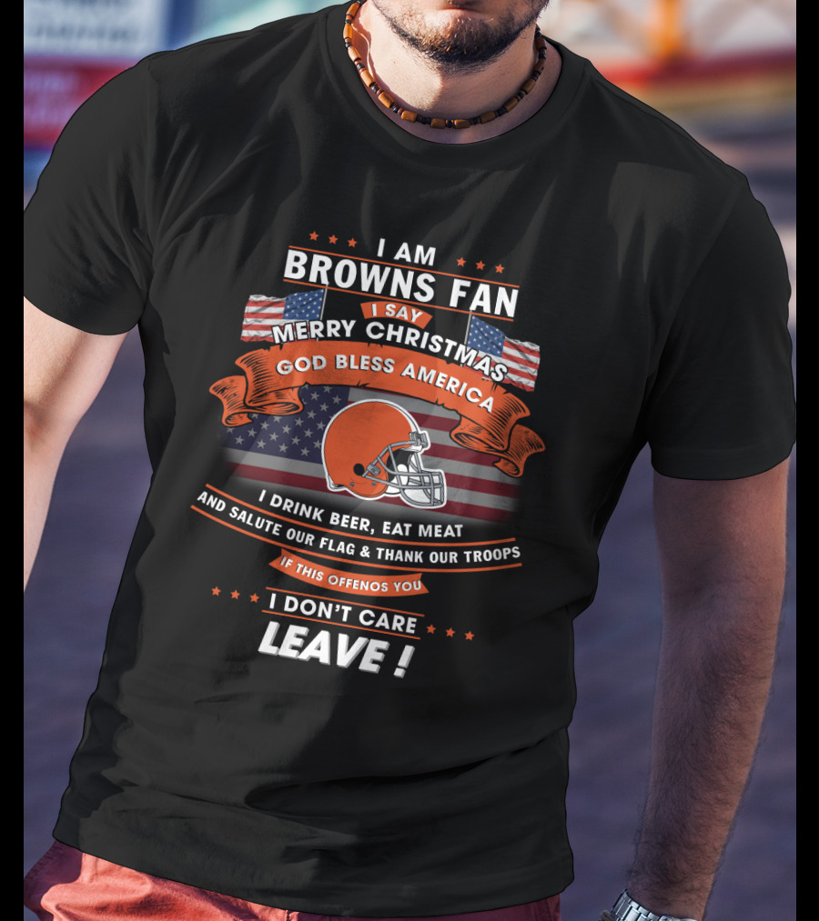 I Am Browns Fan I Say Merry Christmas God Bless America I Drink Beer Eat Meat Salute Our Flag Thank Our Troops If This Offends You I Don’t Care Leave T-Shirt