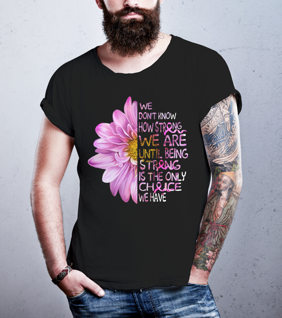 We Don't Know How Strong We Are Until Being Strong Is The Only Choice We Have Pink Flower T-Shirt