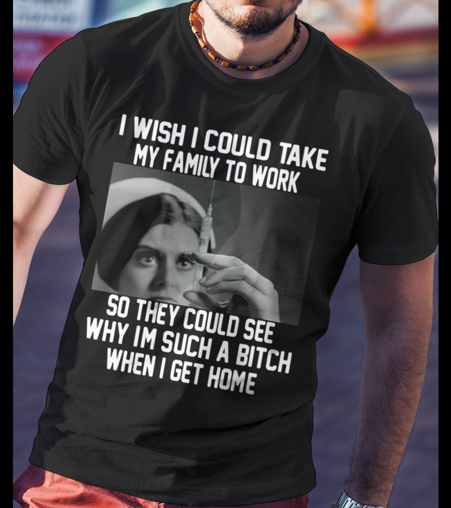 I Wish I Could Take My Family To Work So They Could See Why I'm Such A Bitch When I Get Home T-Shirt