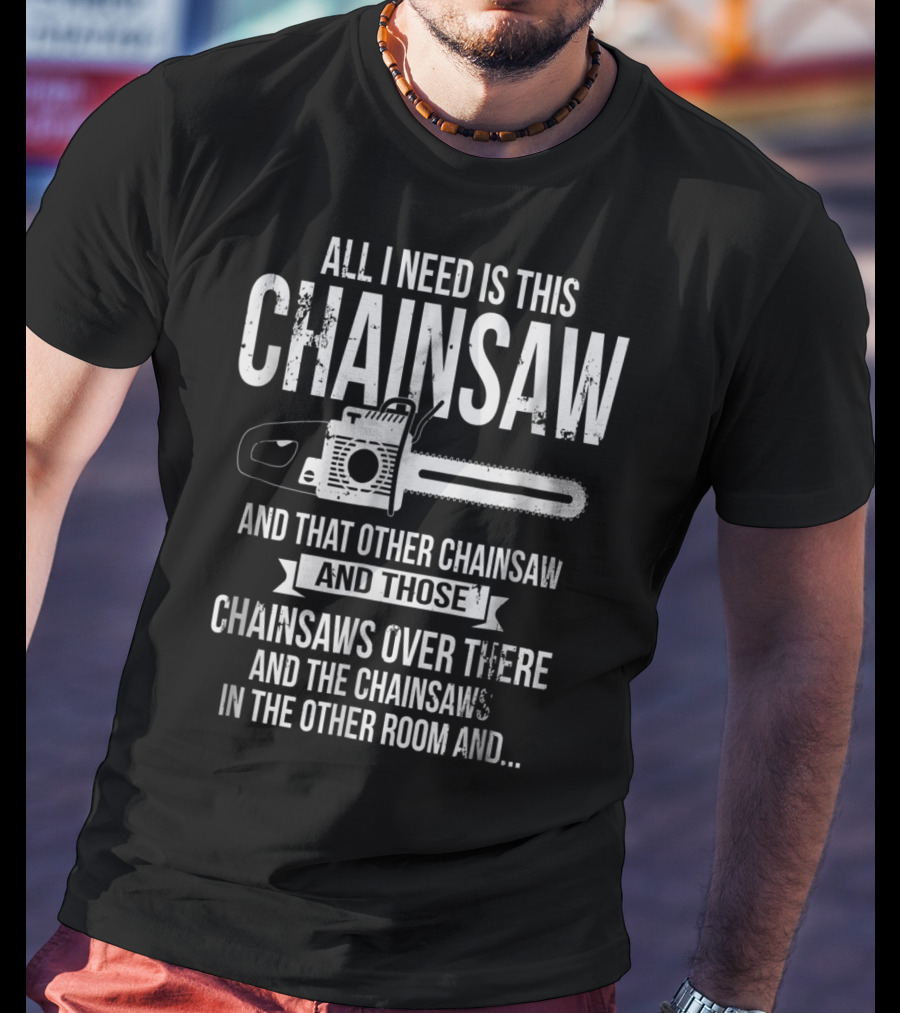 All I Need Is This Chainsaw And That Other Chainsaw And Those Chainsaws Over There And The Chainsaws In The Other Room And.. T-Shirt