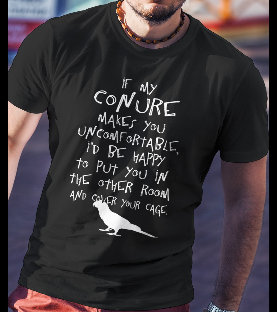 If My Conure Makes You Uncomfortable I'd Be Happy To Put You In The Other Room And Cover Your Cage T-Shirt