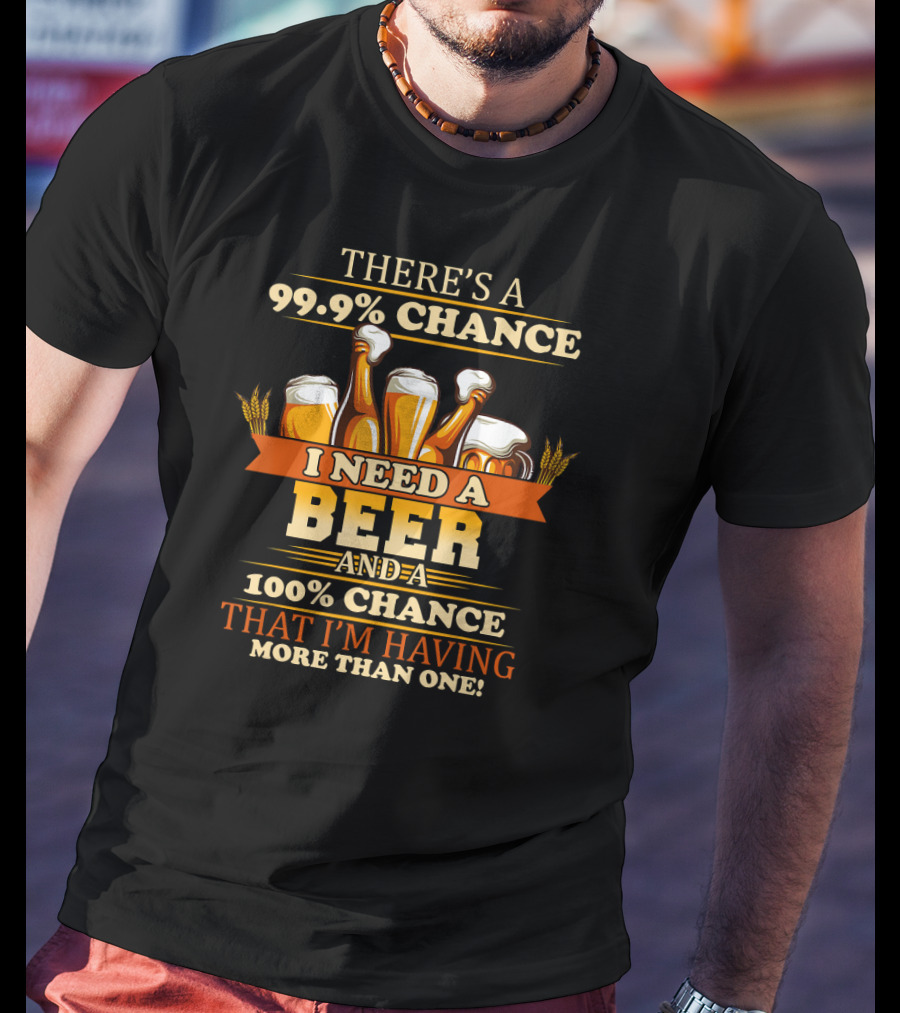 There's A 99.9% Chance I Need A Beer And 100% Chance That I'm Having More Than One T-Shirt