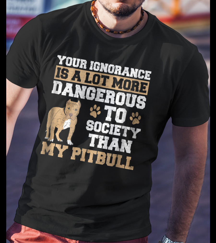Your Ignorance Is A Lot More Dangerous To Society Than My Pitbull T-Shirt