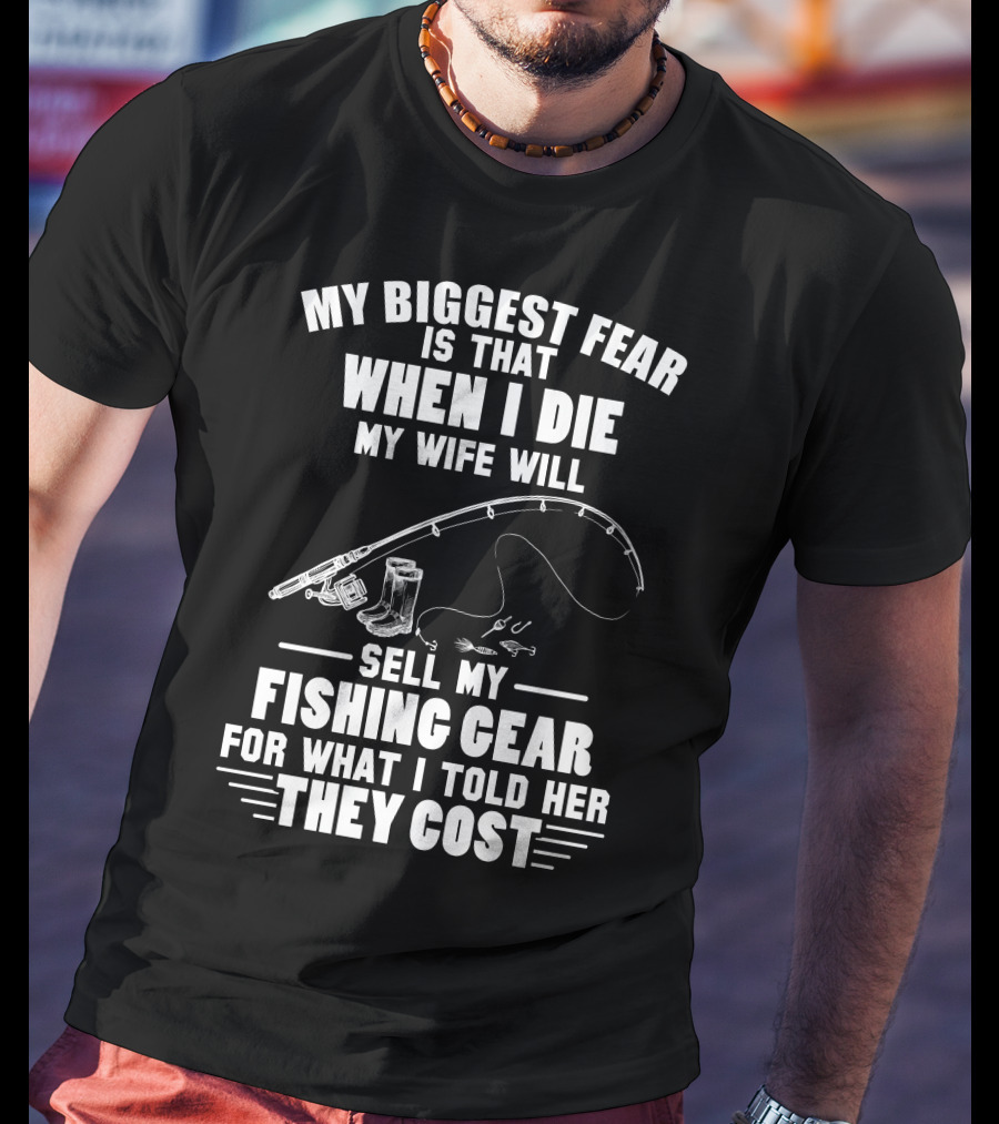 My Biggest Fear Is That When I Die My Wife Will Sell My Fishing Gear For What I Told Her They Cost T-Shirt