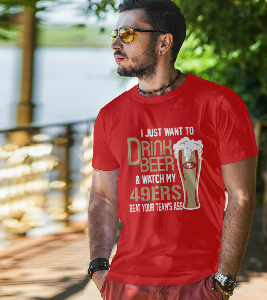 I Just Want To Drink Beer And Watch My 49ers Beat Your Team's Ass T-Shirt