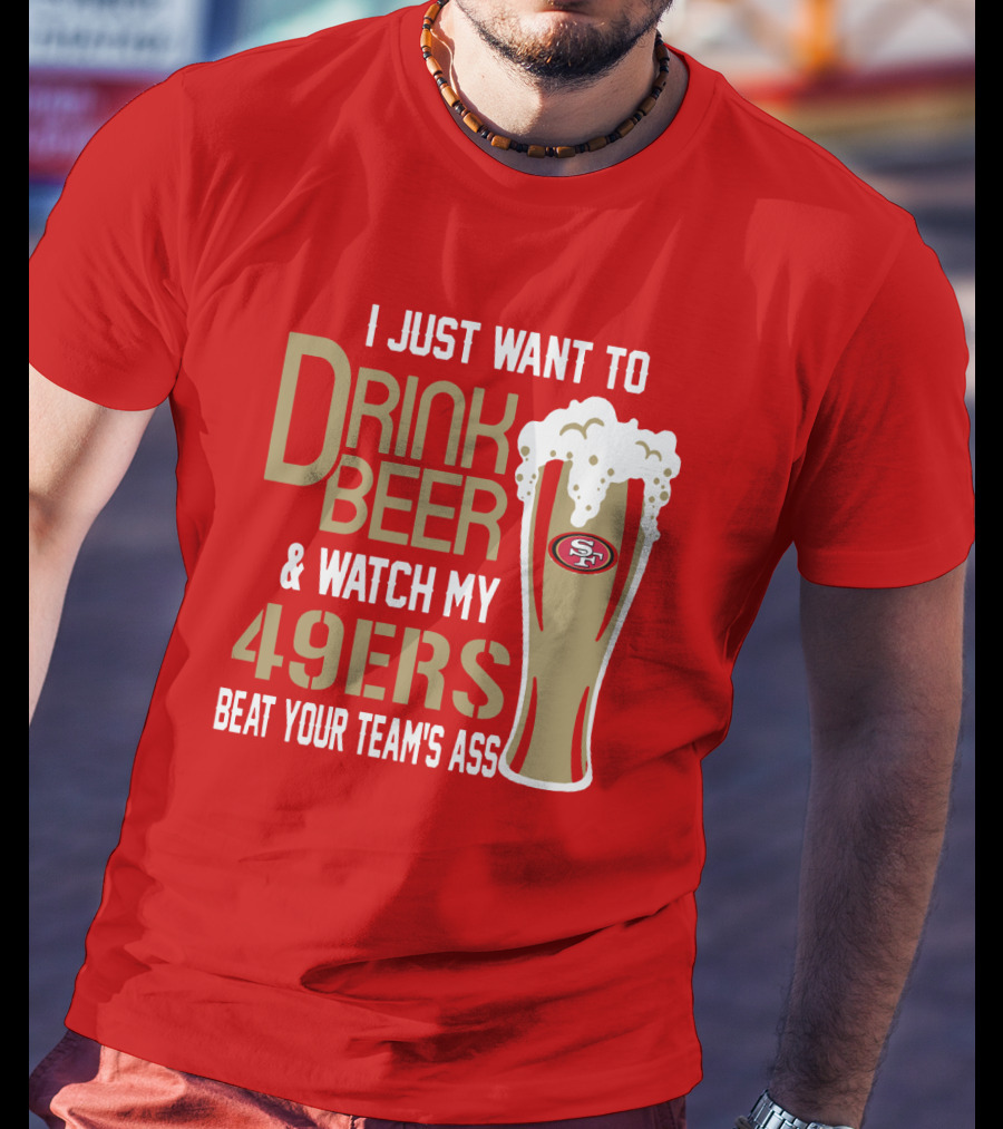 I Just Want To Drink Beer And Watch My 49ers Beat Your Team's Ass T-Shirt