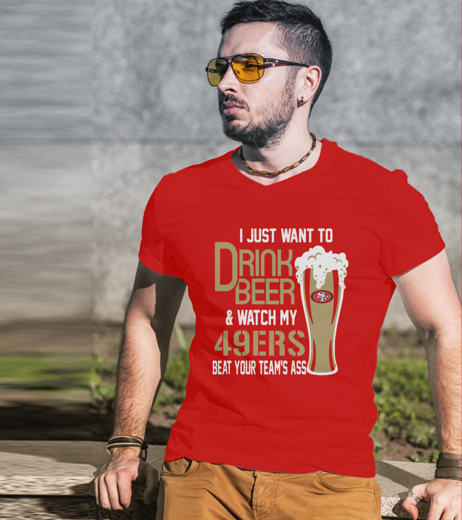 I Just Want To Drink Beer And Watch My 49ers Beat Your Team's Ass T-Shirt