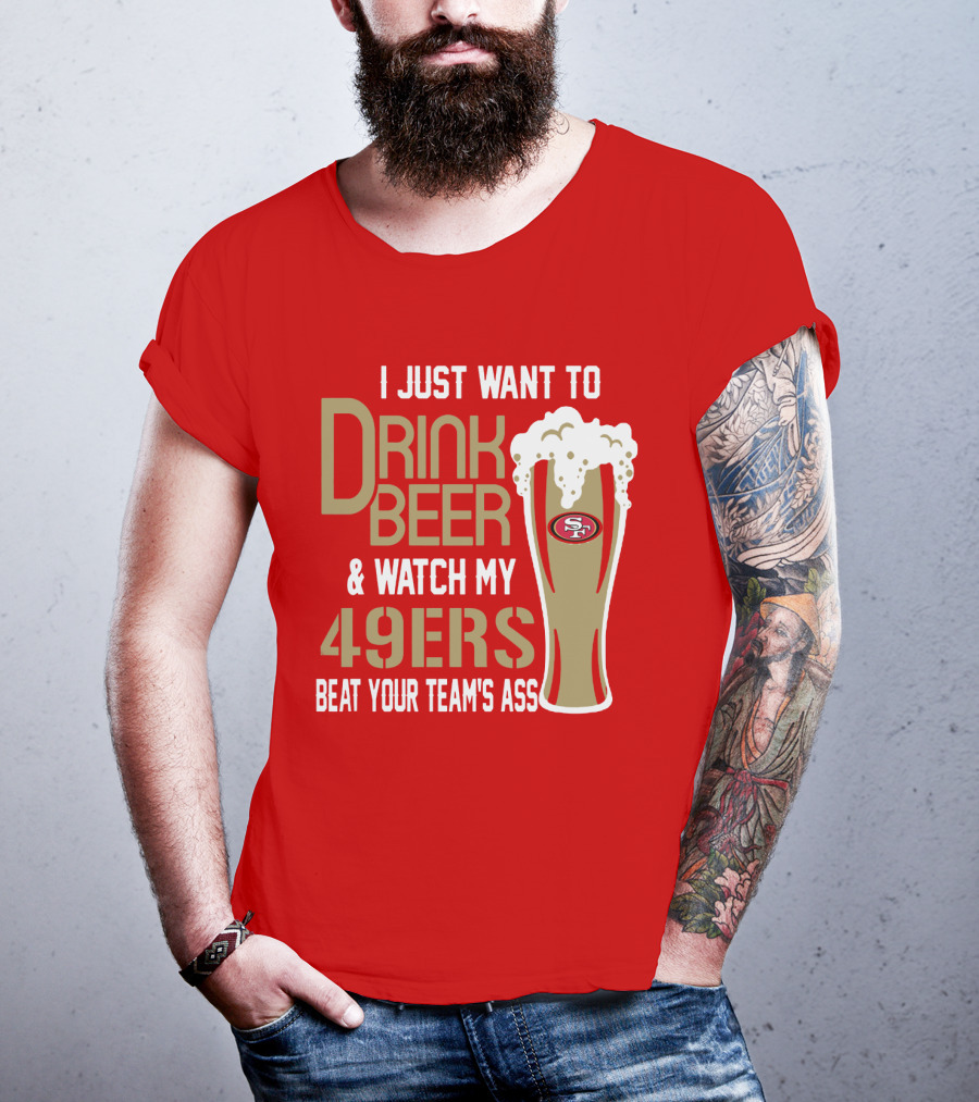 I Just Want To Drink Beer And Watch My 49ers Beat Your Team's Ass T-Shirt