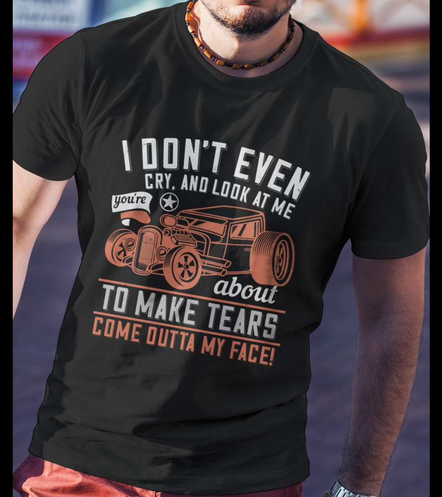 I Don't Even Cry Look At Me You're About To Make Tears Come Outta My Face Hot Rod T-Shirt