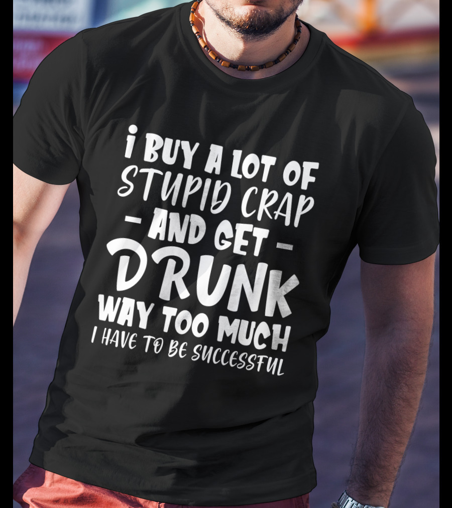 I Buy A Lot Of Stupid Crap And Get Drunk Way Too Much I Have To Be Successful T-Shirt