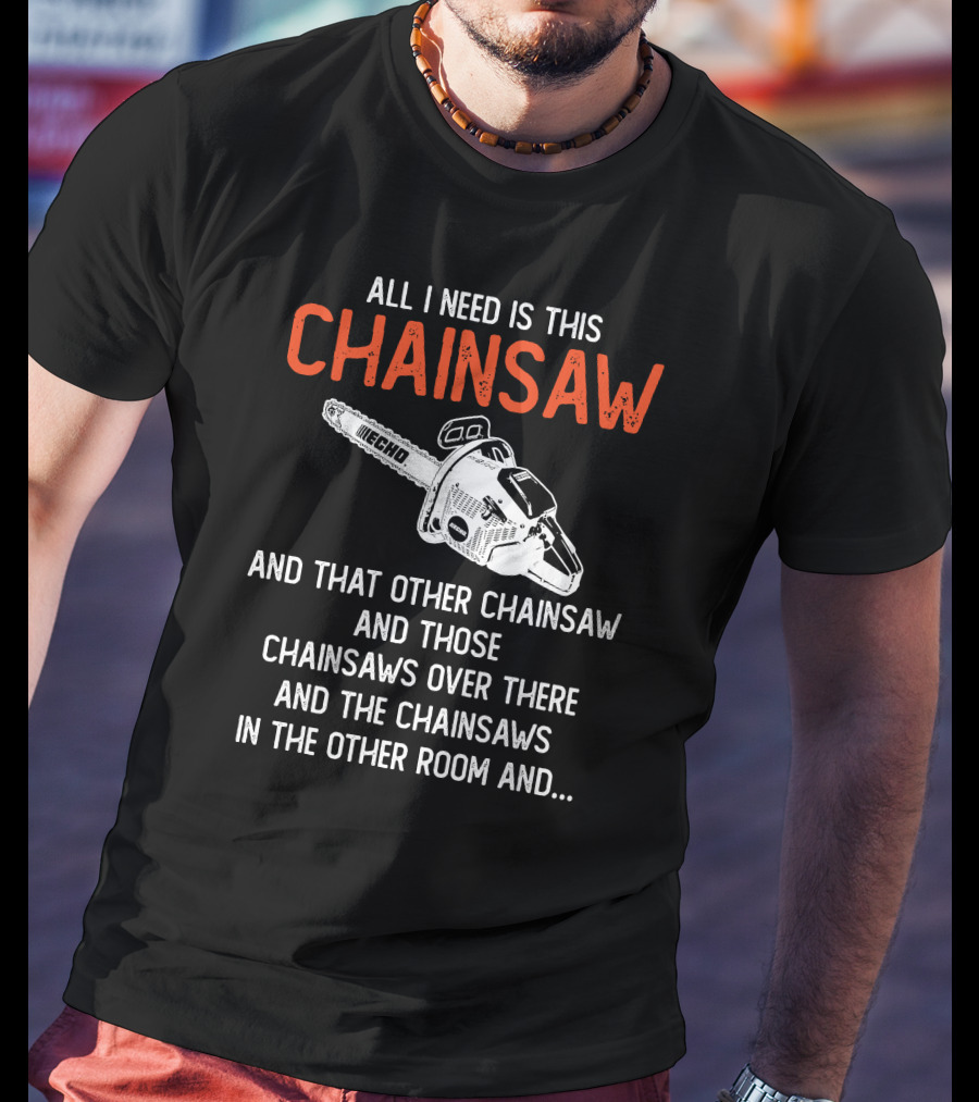 All I Need Is This Echo Chainsaw And That Other Chainsaw And Those Chainsaws Over There And The Chainsaws In The Other Room And.. T-Shirt