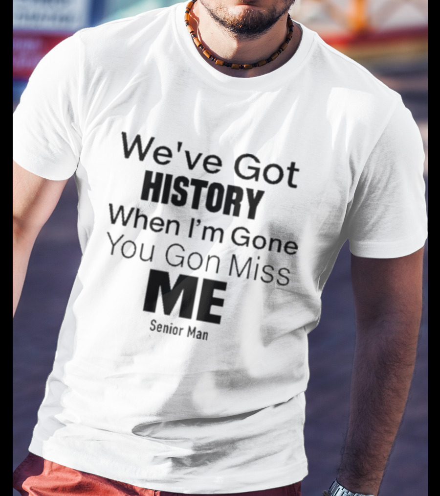 We've Got History When I'm Gone You Gon Miss Me Senior Man T-Shirt