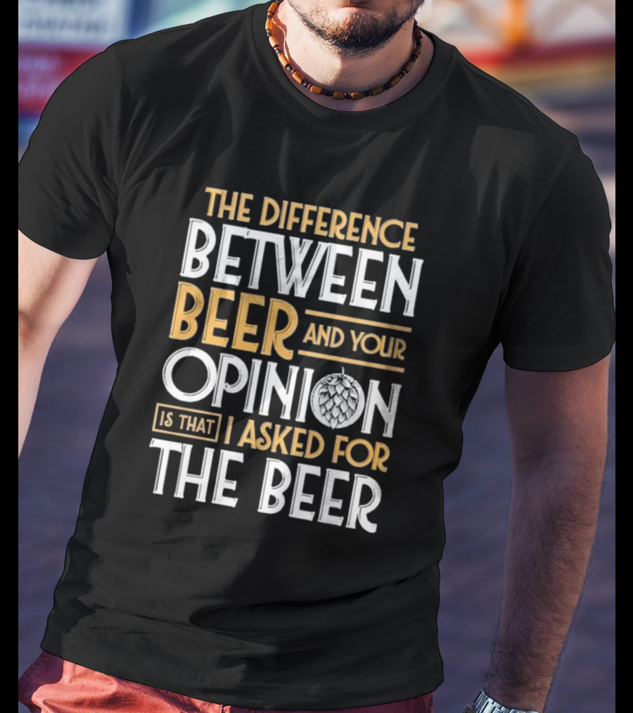 The Difference Between Beer And Your Opinion Is That I Asked For The Beer T-Shirt