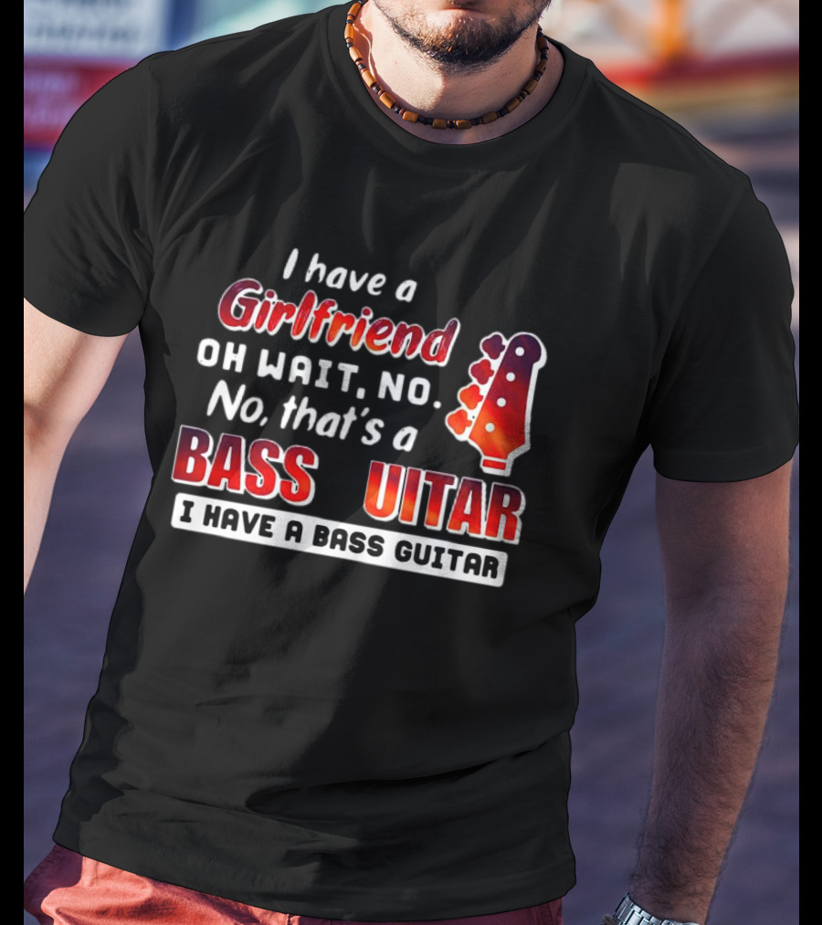 I Have A Girlfriend Oh Wait No No That’s A Bass Guitar I Have A Bass Guitar T-Shirt