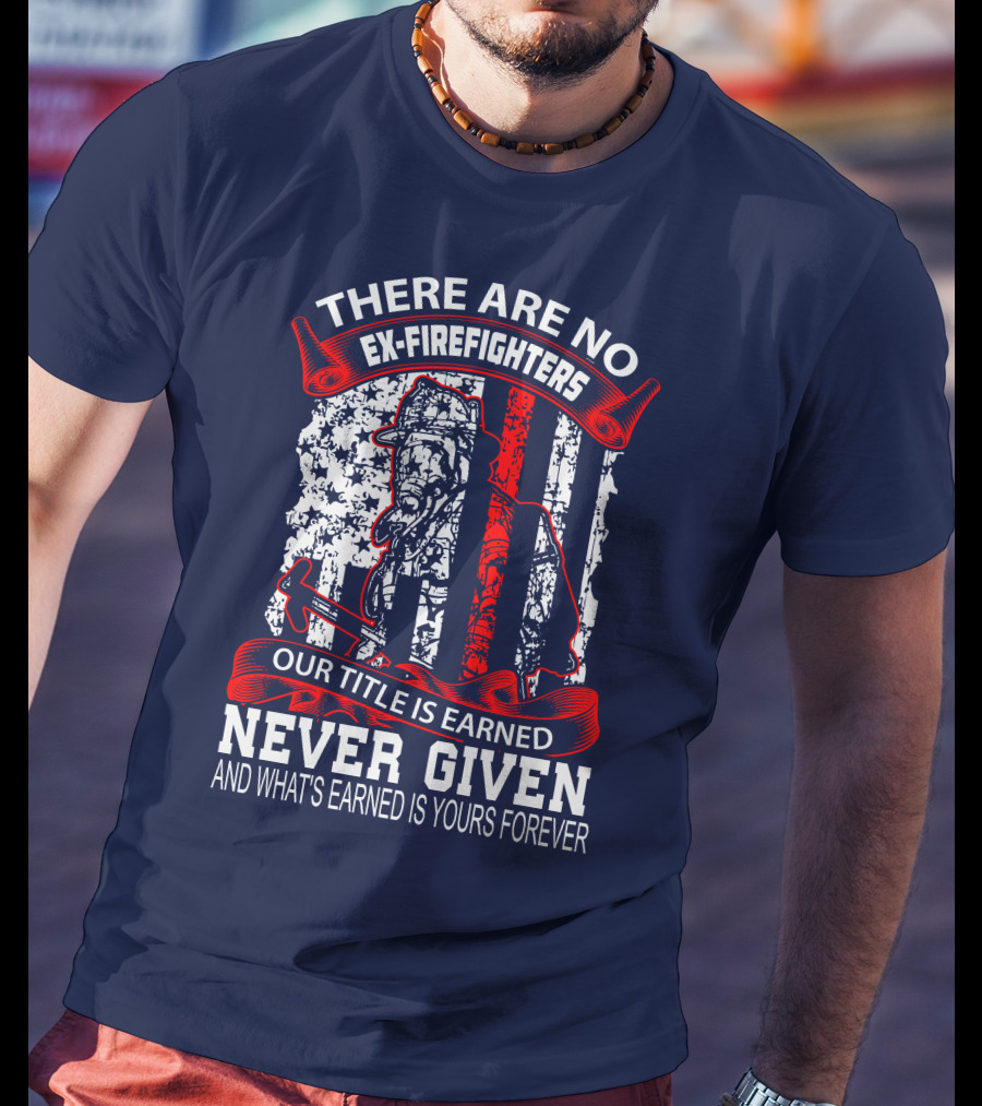 There Are No Ex-Firefighters Our Title Is Earned Never Given And What's Earned Is Yours Forever T-Shirt