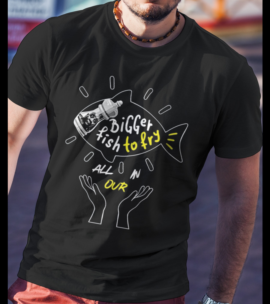 BiGGER Fish To Fry ALL IN OUR Hands T-Shirt