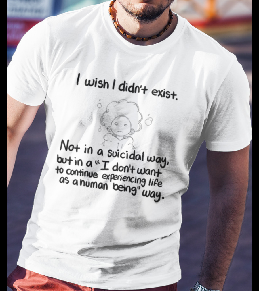 I Wish I Didn't Exist Not In A Suicidal Way But In A I Don't Want To Continue Experiencing Life As A Human Being Way T-Shirt