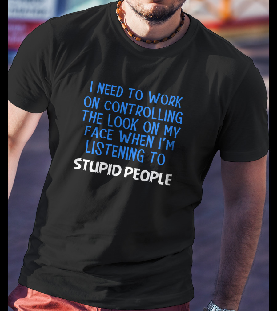 I Need To Work On Controlling The Look On My Face When I'm Listening To Stupid People T-Shirt