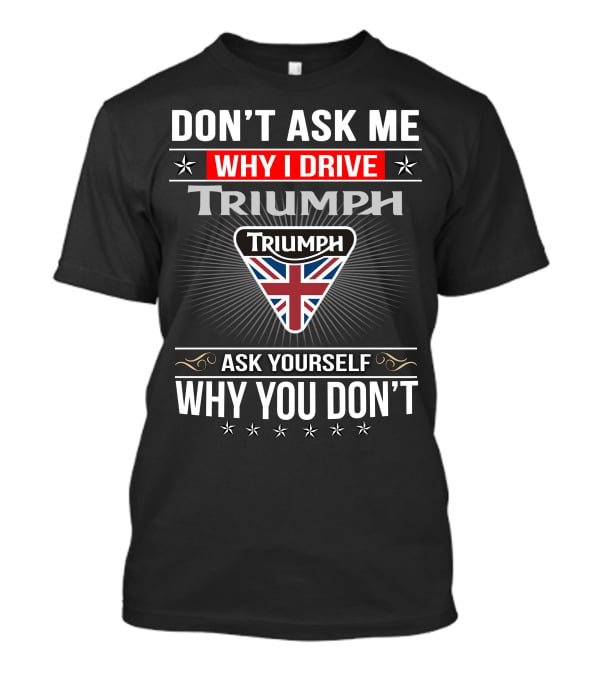 Don't Ask Me Why I Drive Triumph Ask Yourself Why You Don't T-Shirt