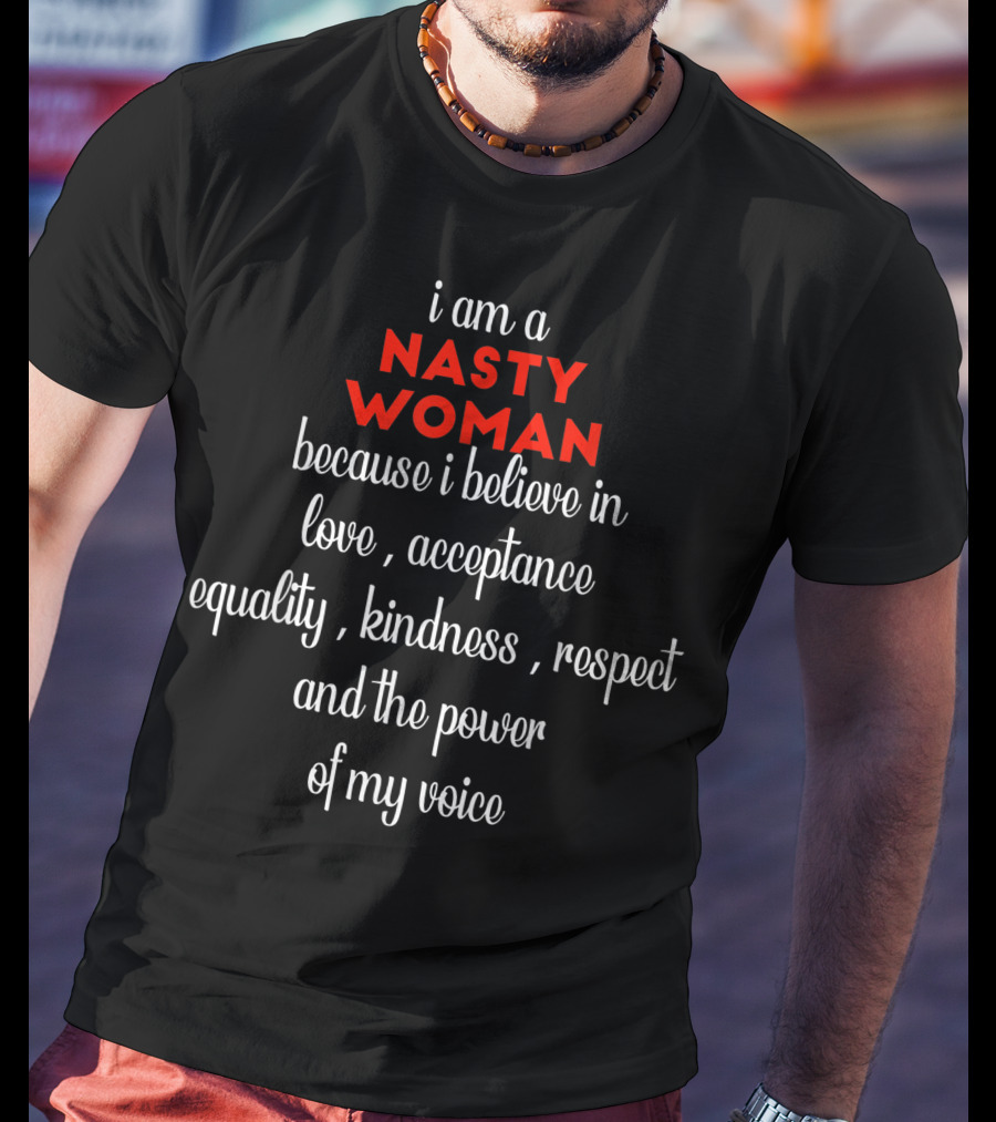 I Am A NASTY WOMAN Because I Believe In Love, Acceptance, Equality, Kindness, Respect And The Power Of My Voice T-Shirt