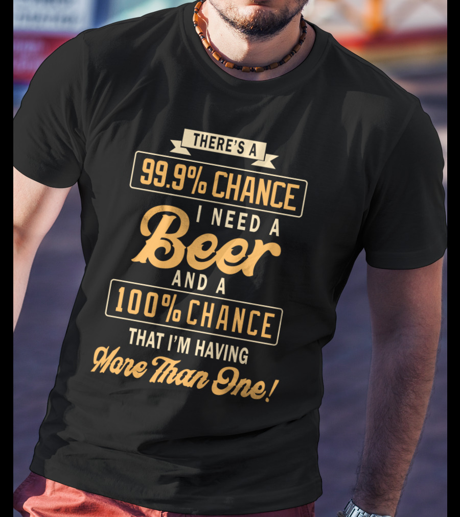 There's A 99.9% Chance I Need A Beer And A 100% Chance That I'm Having More Than One T-Shirt