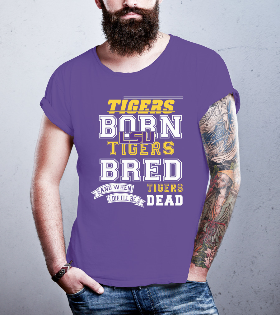 LSU Tigers Born Tigers Bred And When I Die I'll Be Tigers Dead T-Shirt