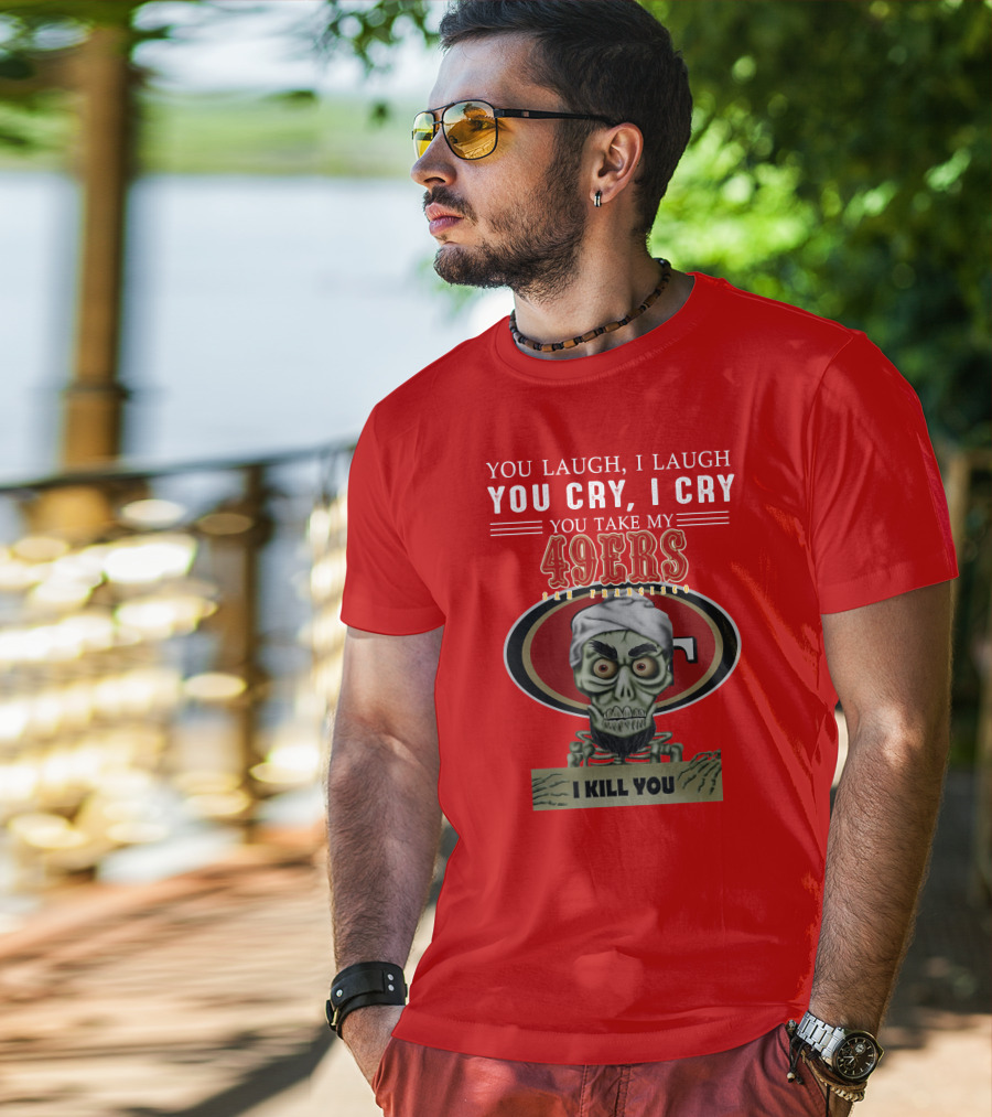 You Laugh I Laugh You Cry I Cry You Take My 49ers San Francisco Jeff Dunham I Kill You T-Shirt
