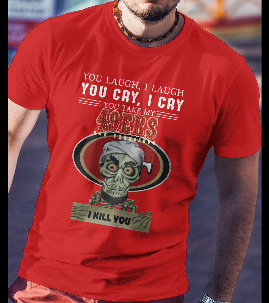 You Laugh I Laugh You Cry I Cry You Take My 49ers San Francisco Jeff Dunham I Kill You T-Shirt