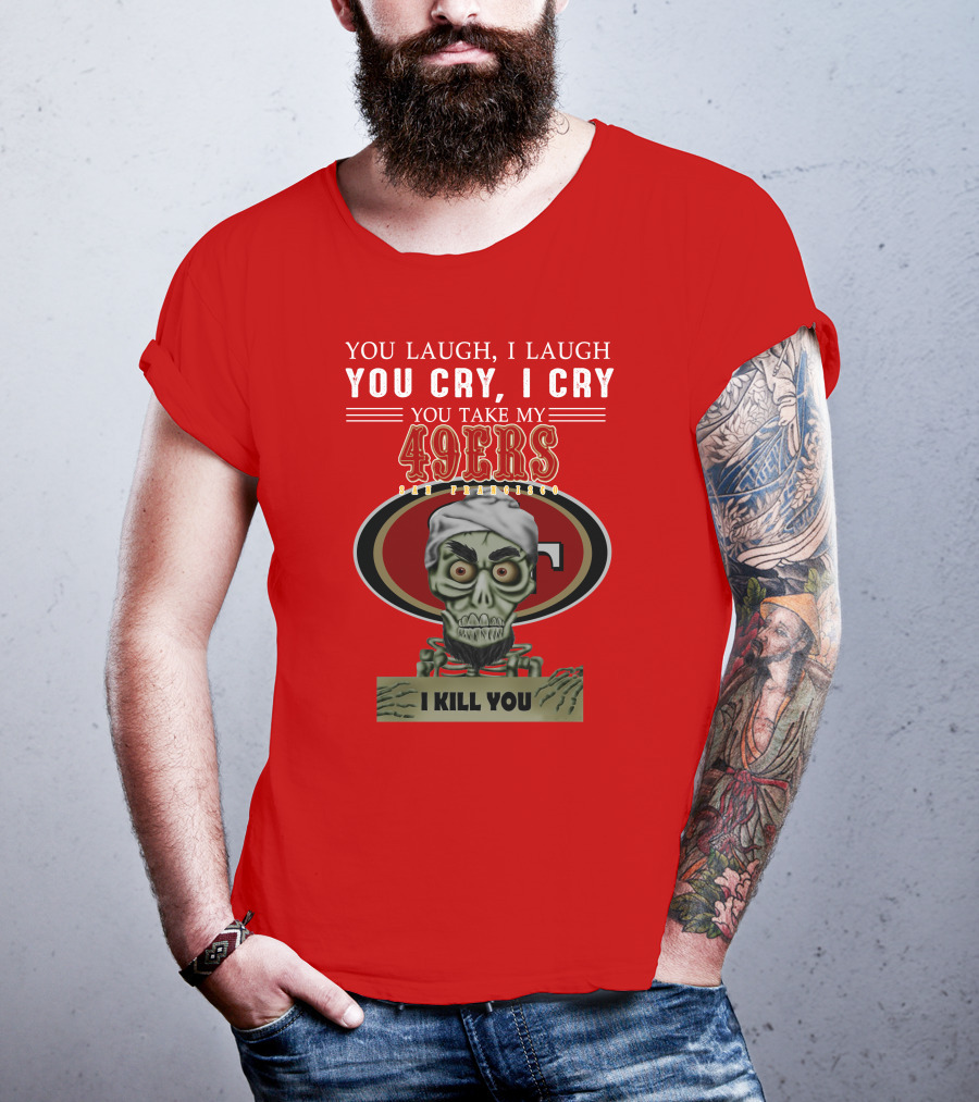 You Laugh I Laugh You Cry I Cry You Take My 49ers San Francisco Jeff Dunham I Kill You T-Shirt