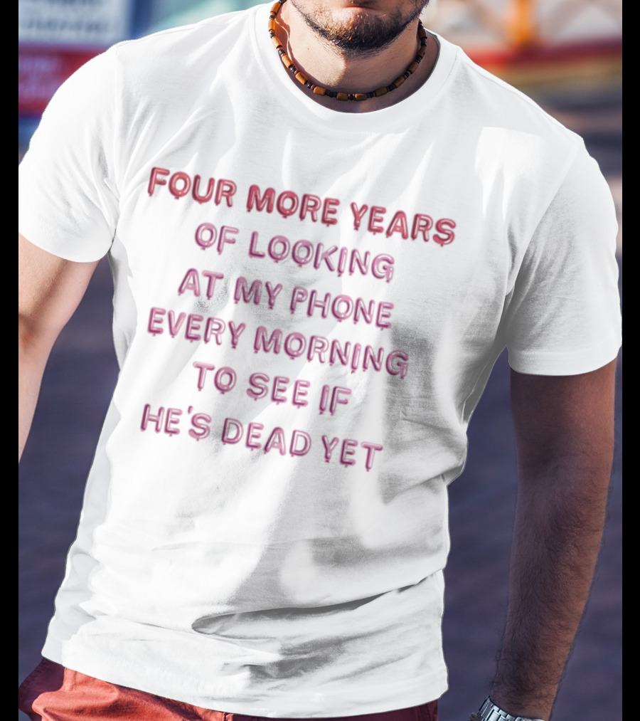 Four More Years Of Looking At My Phone Every Morning To See If He's Dead Yet T-Shirt